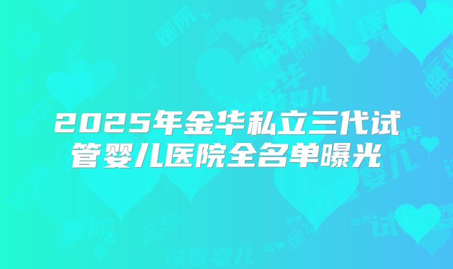 2025年金华私立三代试管婴儿医院全名单曝光