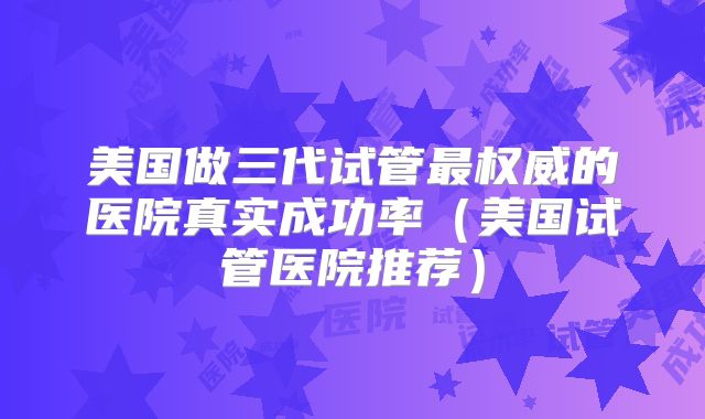 美国做三代试管最权威的医院真实成功率（美国试管医院推荐）
