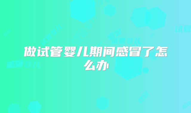 做试管婴儿期间感冒了怎么办