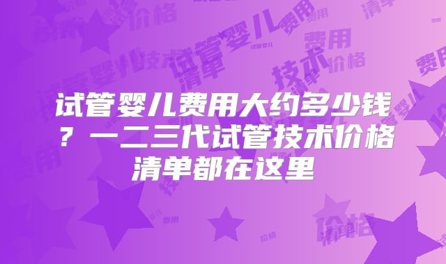试管婴儿费用大约多少钱？一二三代试管技术价格清单都在这里
