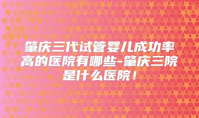 肇庆三代试管婴儿成功率高的医院有哪些-肇庆三院是什么医院！