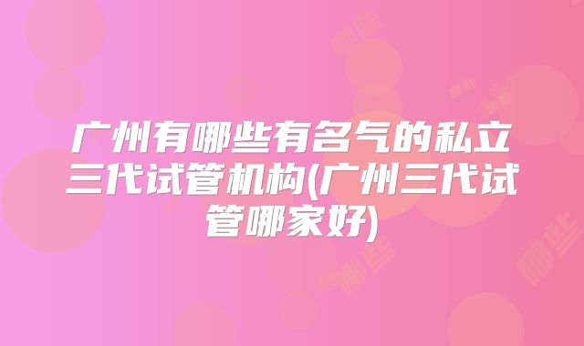 广州有哪些有名气的私立三代试管机构(广州三代试管哪家好)