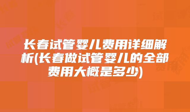 长春试管婴儿费用详细解析(长春做试管婴儿的全部费用大概是多少)