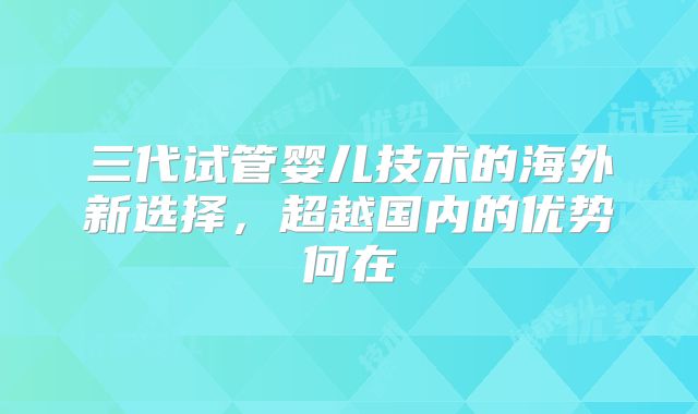 三代试管婴儿技术的海外新选择，超越国内的优势何在