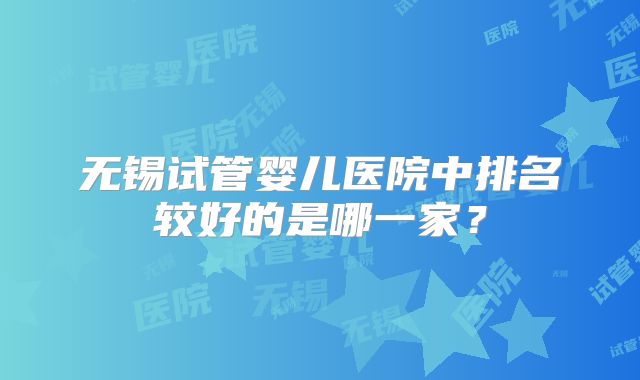 无锡试管婴儿医院中排名较好的是哪一家？