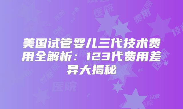 美国试管婴儿三代技术费用全解析：123代费用差异大揭秘