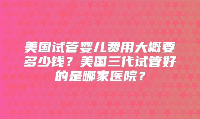 美国试管婴儿费用大概要多少钱?美国三代试管好的是哪家医院?