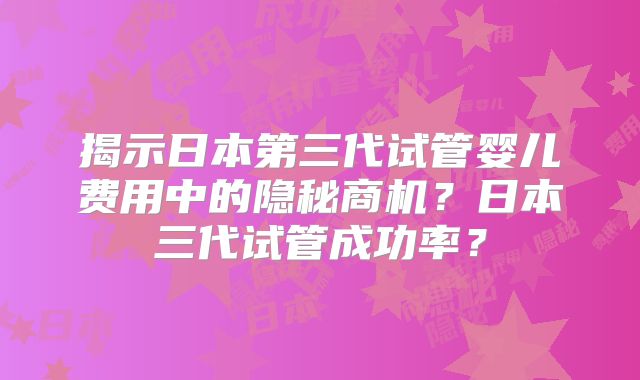 揭示日本第三代试管婴儿费用中的隐秘商机?日本三代试管成功率?