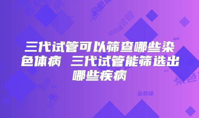 三代试管可以筛查哪些染色体病 三代试管能筛选出哪些疾病