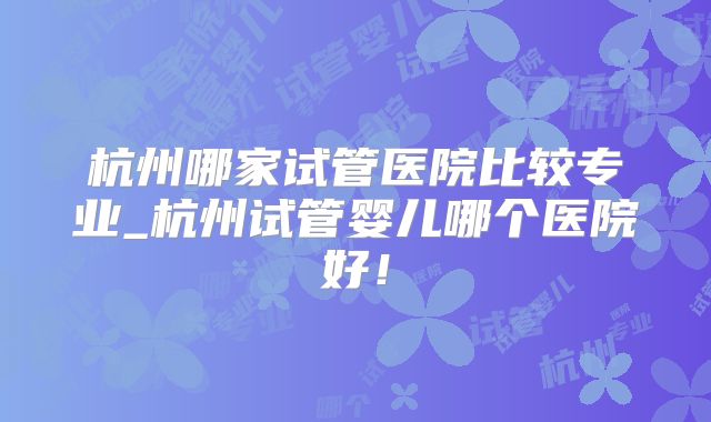 杭州哪家试管医院比较专业_杭州试管婴儿哪个医院好！