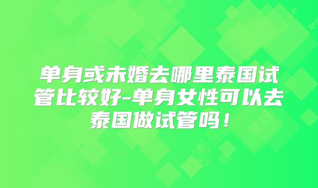 单身或未婚去哪里泰国试管比较好-单身女性可以去泰国做试管吗！