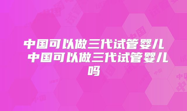 中国可以做三代试管婴儿 中国可以做三代试管婴儿吗