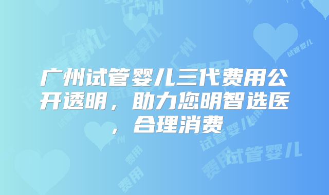 广州试管婴儿三代费用公开透明,助力您明智选医,合理消费