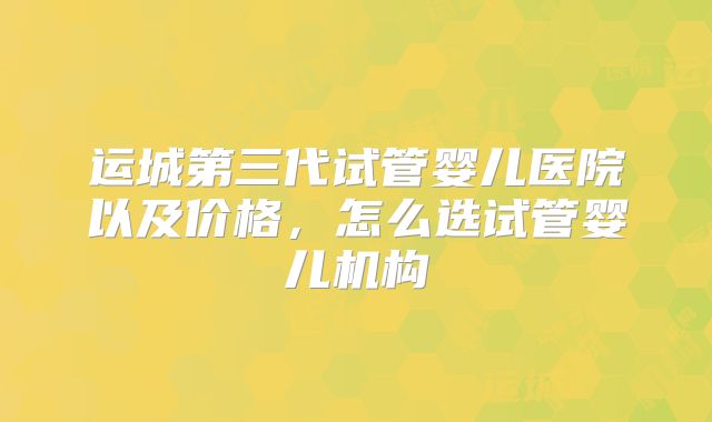 运城第三代试管婴儿医院以及价格，怎么选试管婴儿机构