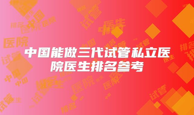 中国能做三代试管私立医院医生排名参考