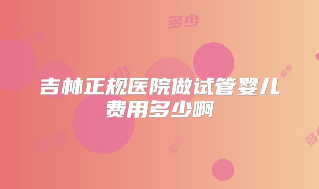 吉林正规医院做试管婴儿费用多少啊