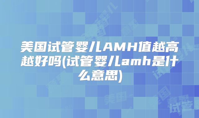 美国试管婴儿AMH值越高越好吗(试管婴儿amh是什么意思)