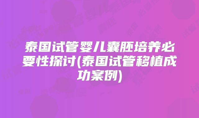 泰国试管婴儿囊胚培养必要性探讨(泰国试管移植成功案例)