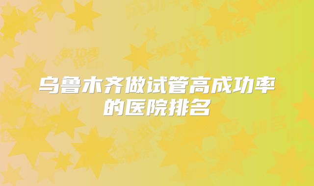 乌鲁木齐做试管高成功率的医院排名