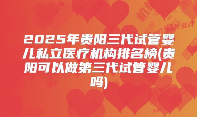 2025年贵阳三代试管婴儿私立医疗机构排名榜(贵阳可以做第三代试管婴儿吗)