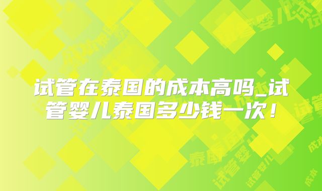 试管在泰国的成本高吗_试管婴儿泰国多少钱一次！