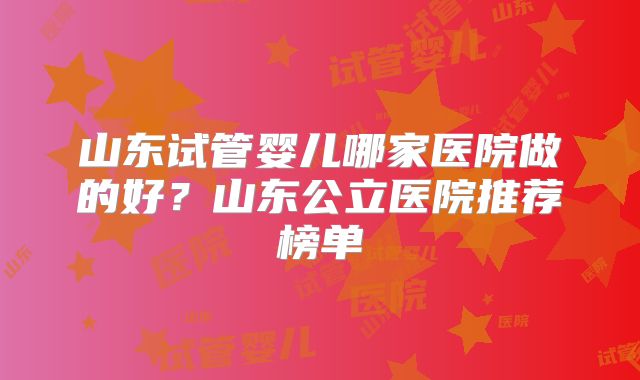 山东试管婴儿哪家医院做的好？山东公立医院推荐榜单