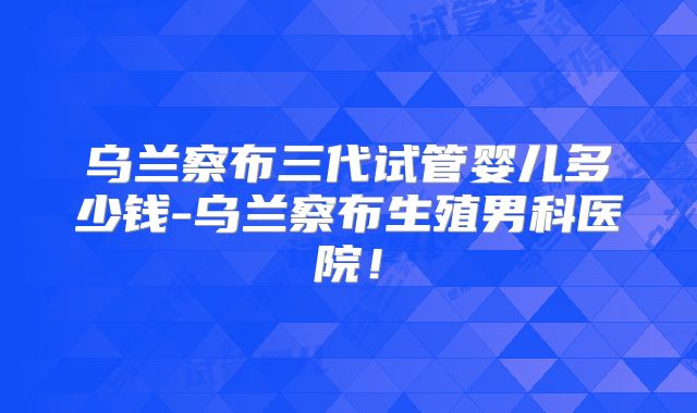 乌兰察布三代试管婴儿多少钱-乌兰察布生殖男科医院！