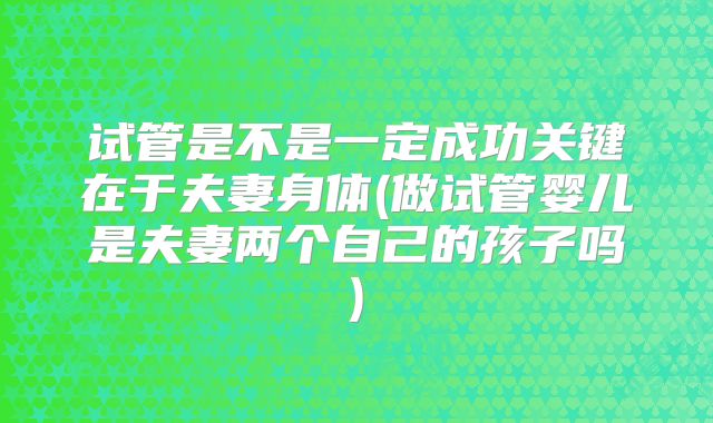 试管是不是一定成功关键在于夫妻身体(做试管婴儿是夫妻两个自己的孩子吗)