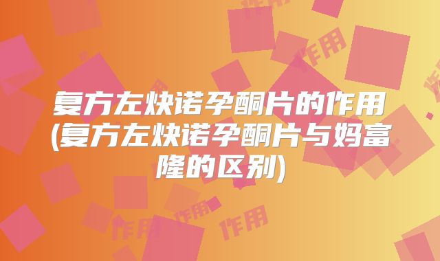 复方左炔诺孕酮片的作用(复方左炔诺孕酮片与妈富隆的区别)