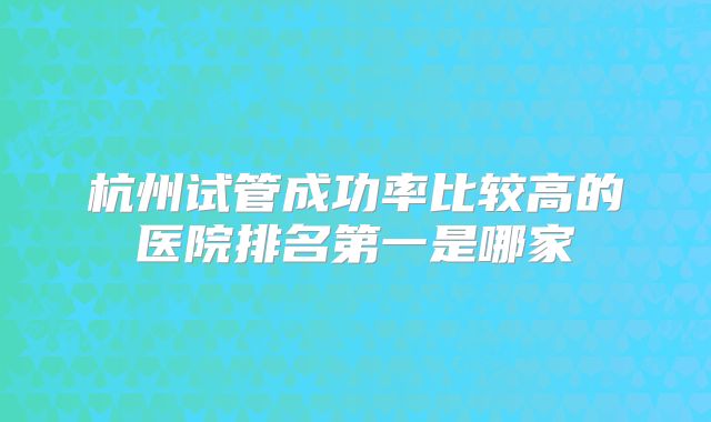 杭州试管成功率比较高的医院排名第一是哪家