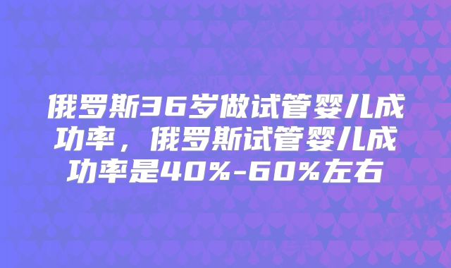 俄罗斯36岁做试管婴儿成功率，俄罗斯试管婴儿成功率是40%-60%左右