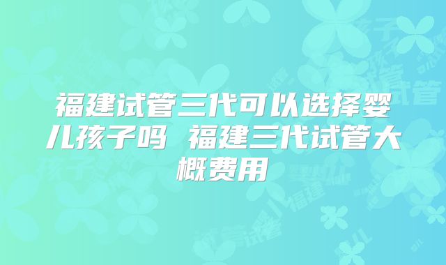福建试管三代可以选择婴儿孩子吗 福建三代试管大概费用