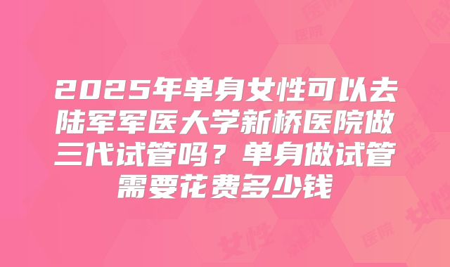 2025年单身女性可以去陆军军医大学新桥医院做三代试管吗？单身做试管需要花费多少钱