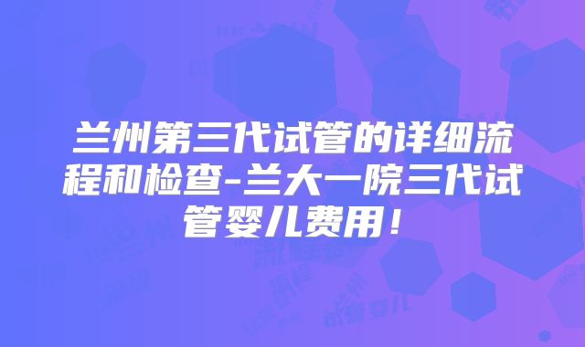 兰州第三代试管的详细流程和检查-兰大一院三代试管婴儿费用!