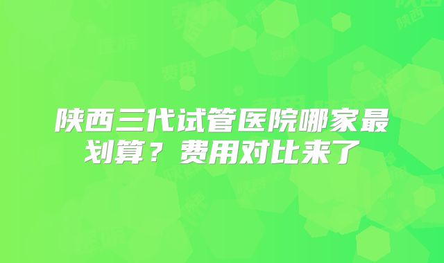 陕西三代试管医院哪家最划算？费用对比来了