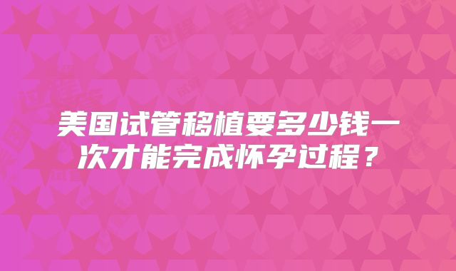 美国试管移植要多少钱一次才能完成怀孕过程？