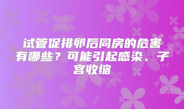 试管促排卵后同房的危害有哪些?可能引起感染、子宫收缩