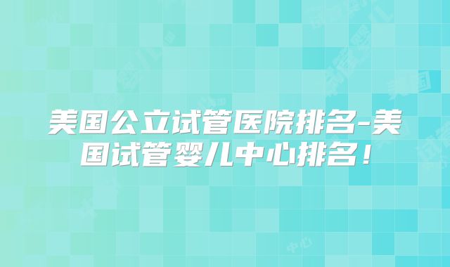 美国公立试管医院排名-美国试管婴儿中心排名！