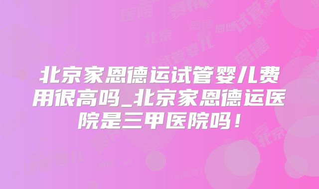 北京家恩德运试管婴儿费用很高吗_北京家恩德运医院是三甲医院吗！