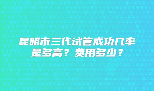 昆明市三代试管成功几率是多高？费用多少？