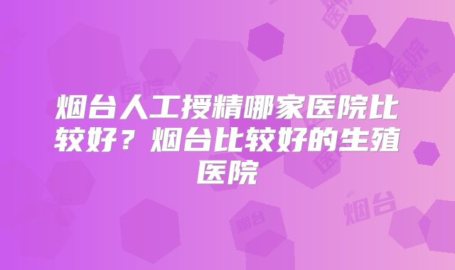 烟台人工授精哪家医院比较好?烟台比较好的生殖医院