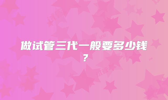 做试管三代一般要多少钱?