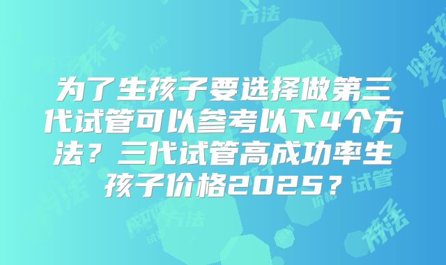 为了生孩子要选择做第三代试管可以参考以下4个方法？三代试管高成功率生孩子价格2025？