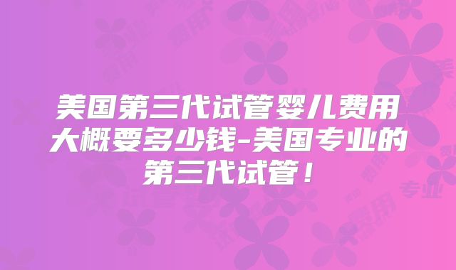 美国第三代试管婴儿费用大概要多少钱-美国专业的第三代试管！