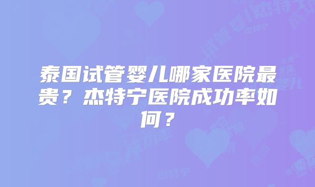 泰国试管婴儿哪家医院最贵？杰特宁医院成功率如何？