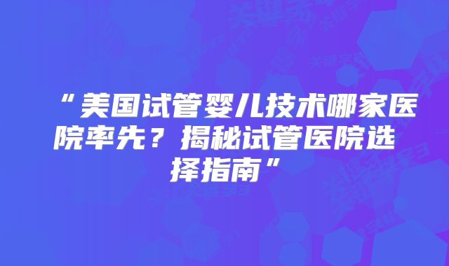 “美国试管婴儿技术哪家医院率先？揭秘试管医院选择指南”
