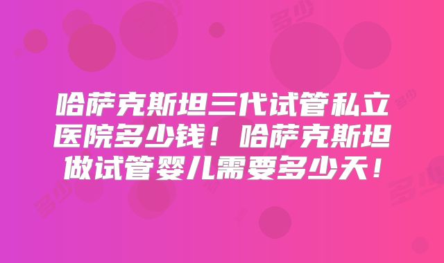 哈萨克斯坦三代试管私立医院多少钱！哈萨克斯坦做试管婴儿需要多少天！