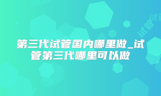 第三代试管国内哪里做_试管第三代哪里可以做