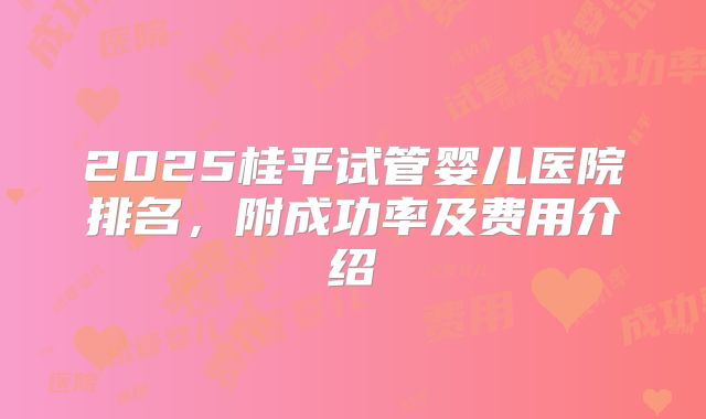 2025桂平试管婴儿医院排名，附成功率及费用介绍