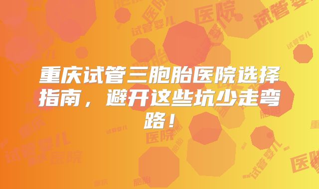 重庆试管三胞胎医院选择指南,避开这些坑少走弯路!